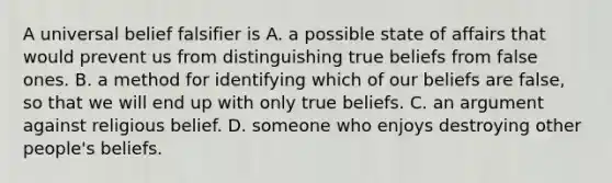 A universal belief falsifier is A. a possible state of affairs that would prevent us from distinguishing true beliefs from false ones. B. a method for identifying which of our beliefs are false, so that we will end up with only true beliefs. C. an argument against religious belief. D. someone who enjoys destroying other people's beliefs.