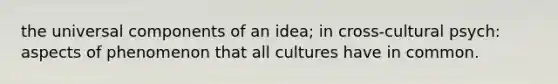 the universal components of an idea; in cross-cultural psych: aspects of phenomenon that all cultures have in common.