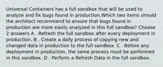 Universal Containers has a full sandbox that will be used to analyze and fix bugs found in production.Which two items should the architect recommend to ensure that bugs found in production are more easily analyzed in this full sandbox? Choose 2 answers A . Refresh the full sandbox after every deployment in production. B . Create a daily process of copying new and changed data in production to the full sandbox. C . Before any deployment in production, the same process must be performed in this sandbox. D . Perform a Refresh Data in the full sandbox.