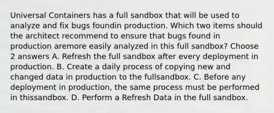 Universal Containers has a full sandbox that will be used to analyze and fix bugs foundin production. Which two items should the architect recommend to ensure that bugs found in production aremore easily analyzed in this full sandbox? Choose 2 answers A. Refresh the full sandbox after every deployment in production. B. Create a daily process of copying new and changed data in production to the fullsandbox. C. Before any deployment in production, the same process must be performed in thissandbox. D. Perform a Refresh Data in the full sandbox.