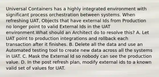 Universal Containers has a highly integrated environment with significant process orchestration between systems. When refreshing UAT, Objects that have external Ids from Production no longer point to valid External Ids in the UAT environment.What should an Architect do to resolve this? A. Let UAT point to production integrations and rollback each transaction after it finishes. B. Delete all the data and use an Automated testing tool to create new data across all the systems in UAT. C. Mask the External Id so nobody can see the production value. D. In the post refresh plan, modify external ids to a known valid set of values for UAT.