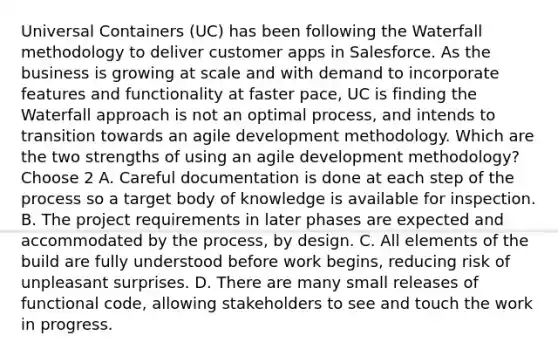 Universal Containers (UC) has been following the Waterfall methodology to deliver customer apps in Salesforce. As the business is growing at scale and with demand to incorporate features and functionality at faster pace, UC is finding the Waterfall approach is not an optimal process, and intends to transition towards an agile development methodology. Which are the two strengths of using an agile development methodology? Choose 2 A. Careful documentation is done at each step of the process so a target body of knowledge is available for inspection. B. The project requirements in later phases are expected and accommodated by the process, by design. C. All elements of the build are fully understood before work begins, reducing risk of unpleasant surprises. D. There are many small releases of functional code, allowing stakeholders to see and touch the work in progress.