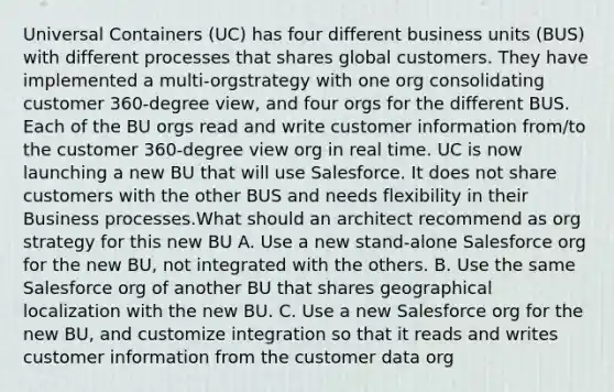 Universal Containers (UC) has four different business units (BUS) with different processes that shares global customers. They have implemented a multi-orgstrategy with one org consolidating customer 360-degree view, and four orgs for the different BUS. Each of the BU orgs read and write customer information from/to the customer 360-degree view org in real time. UC is now launching a new BU that will use Salesforce. It does not share customers with the other BUS and needs flexibility in their Business processes.What should an architect recommend as org strategy for this new BU A. Use a new stand-alone Salesforce org for the new BU, not integrated with the others. B. Use the same Salesforce org of another BU that shares geographical localization with the new BU. C. Use a new Salesforce org for the new BU, and customize integration so that it reads and writes customer information from the customer data org