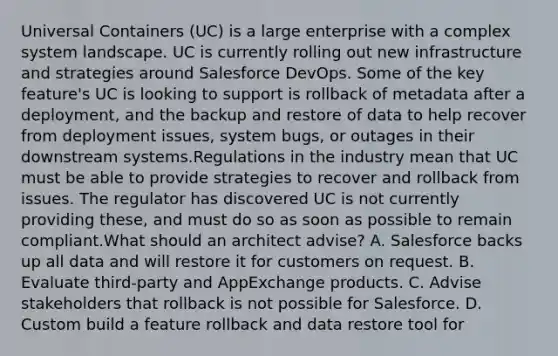 Universal Containers (UC) is a large enterprise with a complex system landscape. UC is currently rolling out new infrastructure and strategies around Salesforce DevOps. Some of the key feature's UC is looking to support is rollback of metadata after a deployment, and the backup and restore of data to help recover from deployment issues, system bugs, or outages in their downstream systems.Regulations in the industry mean that UC must be able to provide strategies to recover and rollback from issues. The regulator has discovered UC is not currently providing these, and must do so as soon as possible to remain compliant.What should an architect advise? A. Salesforce backs up all data and will restore it for customers on request. B. Evaluate third-party and AppExchange products. C. Advise stakeholders that rollback is not possible for Salesforce. D. Custom build a feature rollback and data restore tool for