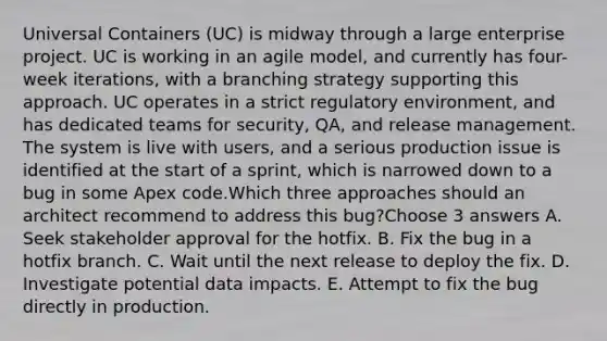 Universal Containers (UC) is midway through a large enterprise project. UC is working in an agile model, and currently has four-week iterations, with a branching strategy supporting this approach. UC operates in a strict regulatory environment, and has dedicated teams for security, QA, and release management. The system is live with users, and a serious production issue is identified at the start of a sprint, which is narrowed down to a bug in some Apex code.Which three approaches should an architect recommend to address this bug?Choose 3 answers A. Seek stakeholder approval for the hotfix. B. Fix the bug in a hotfix branch. C. Wait until the next release to deploy the fix. D. Investigate potential data impacts. E. Attempt to fix the bug directly in production.