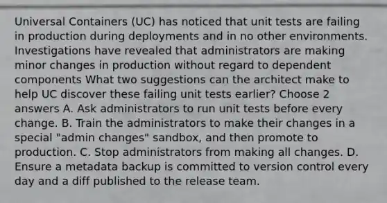 Universal Containers (UC) has noticed that unit tests are failing in production during deployments and in no other environments. Investigations have revealed that administrators are making minor changes in production without regard to dependent components What two suggestions can the architect make to help UC discover these failing unit tests earlier? Choose 2 answers A. Ask administrators to run unit tests before every change. B. Train the administrators to make their changes in a special "admin changes" sandbox, and then promote to production. C. Stop administrators from making all changes. D. Ensure a metadata backup is committed to version control every day and a diff published to the release team.