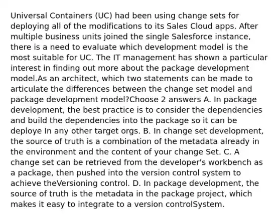 Universal Containers (UC) had been using change sets for deploying all of the modifications to its Sales Cloud apps. After multiple business units joined the single Salesforce instance, there is a need to evaluate which development model is the most suitable for UC. The IT management has shown a particular interest in finding out more about the package development model.As an architect, which two statements can be made to articulate the differences between the change set model and package development model?Choose 2 answers A. In package development, the best practice is to consider the dependencies and build the dependencies into the package so it can be deploye In any other target orgs. B. In change set development, the source of truth is a combination of the metadata already in the environment and the content of your change Set. C. A change set can be retrieved from the developer's workbench as a package, then pushed into the version control system to achieve theVersioning control. D. In package development, the source of truth is the metadata in the package project, which makes it easy to integrate to a version controlSystem.