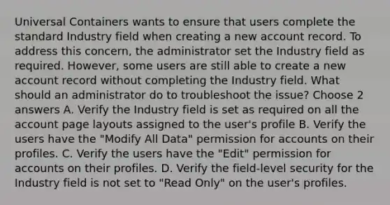 Universal Containers wants to ensure that users complete the standard Industry field when creating a new account record. To address this concern, the administrator set the Industry field as required. However, some users are still able to create a new account record without completing the Industry field. What should an administrator do to troubleshoot the issue? Choose 2 answers A. Verify the Industry field is set as required on all the account page layouts assigned to the user's profile B. Verify the users have the "Modify All Data" permission for accounts on their profiles. C. Verify the users have the "Edit" permission for accounts on their profiles. D. Verify the field-level security for the Industry field is not set to "Read Only" on the user's profiles.