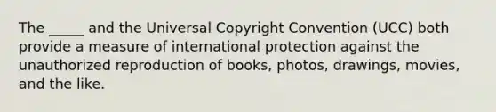 The _____ and the Universal Copyright Convention (UCC) both provide a measure of international protection against the unauthorized reproduction of books, photos, drawings, movies, and the like.