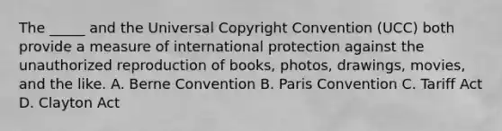 The _____ and the Universal Copyright Convention (UCC) both provide a measure of international protection against the unauthorized reproduction of books, photos, drawings, movies, and the like. A. Berne Convention B. Paris Convention C. Tariff Act D. Clayton Act