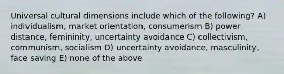 Universal cultural dimensions include which of the following? A) individualism, market orientation, consumerism B) power distance, femininity, uncertainty avoidance C) collectivism, communism, socialism D) uncertainty avoidance, masculinity, face saving E) none of the above