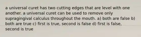 a universal curet has two cutting edges that are level with one another. a universal curet can be used to remove only supragingival calculus throughout the mouth. a) both are false b) both are true c) first is true, second is false d) first is false, second is true