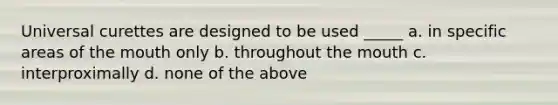 Universal curettes are designed to be used _____ a. in specific areas of the mouth only b. throughout the mouth c. interproximally d. none of the above