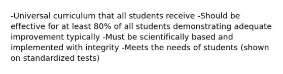 -Universal curriculum that all students receive -Should be effective for at least 80% of all students demonstrating adequate improvement typically -Must be scientifically based and implemented with integrity -Meets the needs of students (shown on standardized tests)