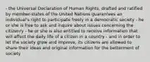 - the Universal Declaration of Human Rights, drafted and ratified by member-states of the United Nations guarantees an individual's right to participate freely in a democratic society - he or she is free to ask and inquire about issues concerning the citizenry - he or she is also entitled to receive information that will affect the daily life of a citizen in a country - and in order to let the society grow and improve, its citizens are allowed to share their ideas and original information for the betterment of society