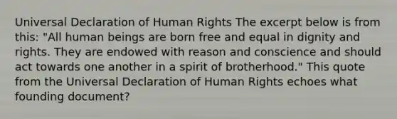 Universal Declaration of Human Rights The excerpt below is from this: "All human beings are born free and equal in dignity and rights. They are endowed with reason and conscience and should act towards one another in a spirit of brotherhood." This quote from the Universal Declaration of Human Rights echoes what founding document?