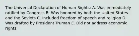 The <a href='https://www.questionai.com/knowledge/kXsbC34xai-universal-declaration-of-human-rights' class='anchor-knowledge'>universal declaration of human rights</a>: A. Was immediately ratified by Congress B. Was honored by both the United States and the Soviets C. Included freedom of speech and religion D. Was drafted by <a href='https://www.questionai.com/knowledge/kPXG9eewQQ-president-truman' class='anchor-knowledge'>president truman</a> E. Did not address economic rights