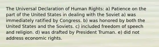 The Universal Declaration of Human Rights: a) Patience on the part of the United States in dealing with the Soviet a) was immediately ratified by Congress. b) was honored by both the United States and the Soviets. c) included freedom of speech and religion. d) was drafted by President Truman. e) did not address economic rights.