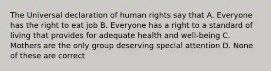 The Universal declaration of human rights say that A. Everyone has the right to eat job B. Everyone has a right to a standard of living that provides for adequate health and well-being C. Mothers are the only group deserving special attention D. None of these are correct