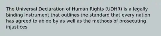 The Universal Declaration of Human Rights (UDHR) is a legally binding instrument that outlines the standard that every nation has agreed to abide by as well as the methods of prosecuting injustices