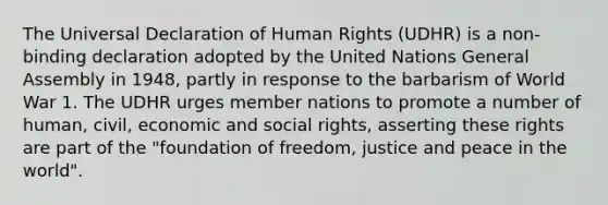 The Universal Declaration of Human Rights (UDHR) is a non-binding declaration adopted by the United Nations General Assembly in 1948, partly in response to the barbarism of World War 1. The UDHR urges member nations to promote a number of human, civil, economic and social rights, asserting these rights are part of the "foundation of freedom, justice and peace in the world".