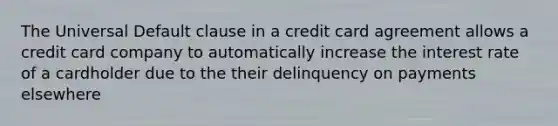 The Universal Default clause in a credit card agreement allows a credit card company to automatically increase the interest rate of a cardholder due to the their delinquency on payments elsewhere