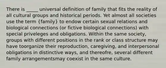 There is _____ universal definition of family that fits the reality of all cultural groups and historical periods. Yet almost all societies use the term (family) to endow certain sexual relations and biological connections (or fictive biological connections) with special priveleges and obligations. Within the same society, groups with different positions in the rank or class structure may have toorganize their reproduction, caregiving, and interpersonal obligations in distinctive ways, and thereofre, several different family arrangementsmay coexist in the same culture.