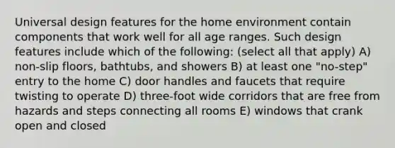 Universal design features for the home environment contain components that work well for all age ranges. Such design features include which of the following: (select all that apply) A) non-slip floors, bathtubs, and showers B) at least one "no-step" entry to the home C) door handles and faucets that require twisting to operate D) three-foot wide corridors that are free from hazards and steps connecting all rooms E) windows that crank open and closed