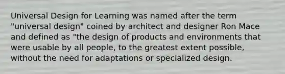 Universal Design for Learning was named after the term "universal design" coined by architect and designer Ron Mace and defined as "the design of products and environments that were usable by all people, to the greatest extent possible, without the need for adaptations or specialized design.