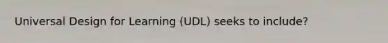 Universal Design for Learning (UDL) seeks to include?