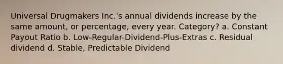 Universal Drugmakers Inc.'s annual dividends increase by the same amount, or percentage, every year. Category? a. Constant Payout Ratio b. Low-Regular-Dividend-Plus-Extras c. Residual dividend d. Stable, Predictable Dividend