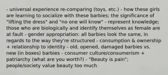 - universal experience re-comparing (toys, etc.) - how these girls are learning to socialize with these barbies; the significance of "lifting the dress" and "no one will know" - represent knowledge; those who are biologically and identify themselves as female are at fault - gender appropriation: all barbies look the same, in regards to the way they're structured - consumption & ownership + relationship to identity - old, opened, damaged barbies vs. new (in boxes) barbies - consumer culture/consumerism + patriarchy (what are you worth?) - "Beauty is pain"; people/society value beauty too much