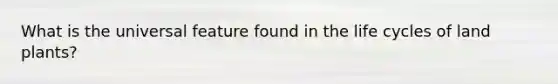 What is the universal feature found in the life cycles of land plants?