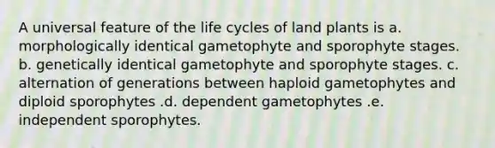 A universal feature of the life cycles of land plants is a. morphologically identical gametophyte and sporophyte stages. b. genetically identical gametophyte and sporophyte stages. c. alternation of generations between haploid gametophytes and diploid sporophytes .d. dependent gametophytes .e. independent sporophytes.