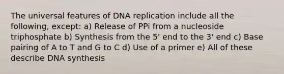 The universal features of DNA replication include all the following, except: a) Release of PPi from a nucleoside triphosphate b) Synthesis from the 5' end to the 3' end c) Base pairing of A to T and G to C d) Use of a primer e) All of these describe DNA synthesis