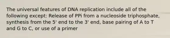 The universal features of <a href='https://www.questionai.com/knowledge/kofV2VQU2J-dna-replication' class='anchor-knowledge'>dna replication</a> include all of the following except: Release of PPi from a nucleoside triphosphate, synthesis from the 5' end to the 3' end, base pairing of A to T and G to C, or use of a primer