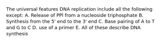 The universal features DNA replication include all the following except: A. Release of PPl from a nucleoside triphosphate B. Synthesis from the 5' end to the 3' end C. Base pairing of A to T and G to C D. use of a primer E. All of these describe DNA synthesis