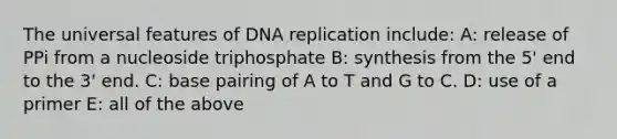 The universal features of DNA replication include: A: release of PPi from a nucleoside triphosphate B: synthesis from the 5' end to the 3' end. C: base pairing of A to T and G to C. D: use of a primer E: all of the above