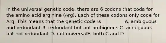 In the universal genetic code, there are 6 codons that code for the amino acid arginine (Arg). Each of these codons only code for Arg. This means that the genetic code is _________.A. ambiguous and redundant B. redundant but not ambiguous C. ambiguous but not redundant D. not universalE. both C and D