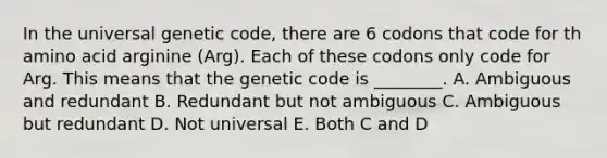 In the universal genetic code, there are 6 codons that code for th amino acid arginine (Arg). Each of these codons only code for Arg. This means that the genetic code is ________. A. Ambiguous and redundant B. Redundant but not ambiguous C. Ambiguous but redundant D. Not universal E. Both C and D