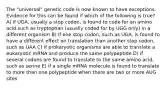 The "universal" genetic code is now known to have exceptions. Evidence for this can be found if which of the following is true? A) if UGA, usually a stop codon, is found to code for an amino acid such as tryptophan (usually coded for by UGG only) in a different organism B) if one stop codon, such as UGA, is found to have a different effect on translation than another stop codon, such as UAA C) if prokaryotic organisms are able to translate a eukaryotic mRNA and produce the same polypeptide D) if several codons are found to translate to the same amino acid, such as serine E) if a single mRNA molecule is found to translate to more than one polypeptide when there are two or more AUG sites