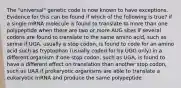 The "universal" genetic code is now known to have exceptions. Evidence for this can be found if which of the following is true? if a single mRNA molecule is found to translate to more than one polypeptide when there are two or more AUG sites if several codons are found to translate to the same amino acid, such as serine if UGA, usually a stop codon, is found to code for an amino acid such as tryptophan (usually coded for by UGG only) in a different organism if one stop codon, such as UGA, is found to have a different effect on translation than another stop codon, such as UAA if prokaryotic organisms are able to translate a eukaryotic mRNA and produce the same polypeptide