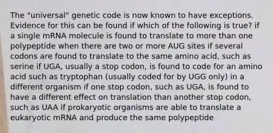 The "universal" genetic code is now known to have exceptions. Evidence for this can be found if which of the following is true? if a single mRNA molecule is found to translate to more than one polypeptide when there are two or more AUG sites if several codons are found to translate to the same amino acid, such as serine if UGA, usually a stop codon, is found to code for an amino acid such as tryptophan (usually coded for by UGG only) in a different organism if one stop codon, such as UGA, is found to have a different effect on translation than another stop codon, such as UAA if prokaryotic organisms are able to translate a eukaryotic mRNA and produce the same polypeptide