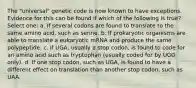 The "universal" genetic code is now known to have exceptions. Evidence for this can be found if which of the following is true? Select one: a. If several codons are found to translate to the same amino acid, such as serine. b. If prokaryotic organisms are able to translate a eukaryotic mRNA and produce the same polypeptide. c. If UGA, usually a stop codon, is found to code for an amino acid such as tryptophan (usually coded for by UGG only). d. If one stop codon, such as UGA, is found to have a different effect on translation than another stop codon, such as UAA.