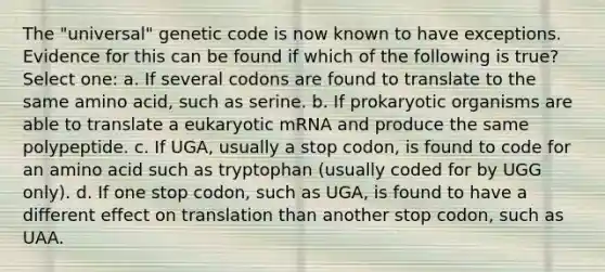 The "universal" genetic code is now known to have exceptions. Evidence for this can be found if which of the following is true? Select one: a. If several codons are found to translate to the same amino acid, such as serine. b. If prokaryotic organisms are able to translate a eukaryotic mRNA and produce the same polypeptide. c. If UGA, usually a stop codon, is found to code for an amino acid such as tryptophan (usually coded for by UGG only). d. If one stop codon, such as UGA, is found to have a different effect on translation than another stop codon, such as UAA.