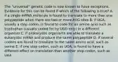 The "universal" genetic code is now known to have exceptions. Evidence for this can be found if which of the following is true? A. if a single mRNA molecule is found to translate to more than one polypeptide when there are two or more AUG sites B. if UGA, usually a stop codon, is found to code for an amino acid such as tryptophan (usually coded for by UGG only) in a different organism C. if prokaryotic organisms are able to translate a eukaryotic mRNA and produce the same polypeptide D. if several codons are found to translate to the same amino acid, such as serine E. if one stop codon, such as UGA, is found to have a different effect on translation than another stop codon, such as UAA