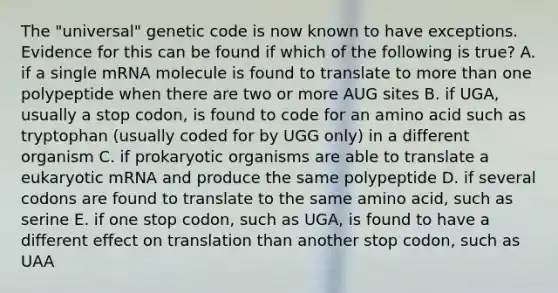 The "universal" genetic code is now known to have exceptions. Evidence for this can be found if which of the following is true? A. if a single mRNA molecule is found to translate to more than one polypeptide when there are two or more AUG sites B. if UGA, usually a stop codon, is found to code for an amino acid such as tryptophan (usually coded for by UGG only) in a different organism C. if prokaryotic organisms are able to translate a eukaryotic mRNA and produce the same polypeptide D. if several codons are found to translate to the same amino acid, such as serine E. if one stop codon, such as UGA, is found to have a different effect on translation than another stop codon, such as UAA