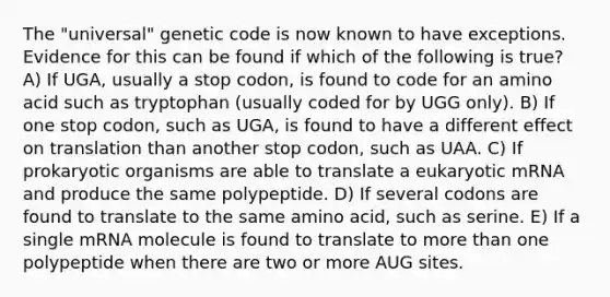 The "universal" genetic code is now known to have exceptions. Evidence for this can be found if which of the following is true? A) If UGA, usually a stop codon, is found to code for an amino acid such as tryptophan (usually coded for by UGG only). B) If one stop codon, such as UGA, is found to have a different effect on translation than another stop codon, such as UAA. C) If prokaryotic organisms are able to translate a eukaryotic mRNA and produce the same polypeptide. D) If several codons are found to translate to the same amino acid, such as serine. E) If a single mRNA molecule is found to translate to more than one polypeptide when there are two or more AUG sites.