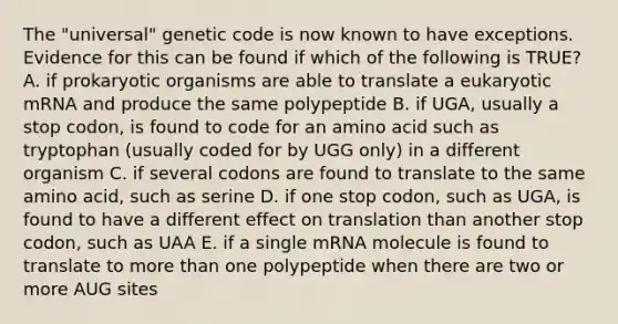 The "universal" genetic code is now known to have exceptions. Evidence for this can be found if which of the following is TRUE? A. if prokaryotic organisms are able to translate a eukaryotic mRNA and produce the same polypeptide B. if UGA, usually a stop codon, is found to code for an amino acid such as tryptophan (usually coded for by UGG only) in a different organism C. if several codons are found to translate to the same amino acid, such as serine D. if one stop codon, such as UGA, is found to have a different effect on translation than another stop codon, such as UAA E. if a single mRNA molecule is found to translate to more than one polypeptide when there are two or more AUG sites