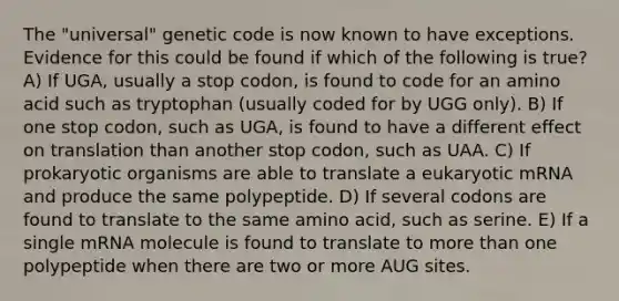 The "universal" genetic code is now known to have exceptions. Evidence for this could be found if which of the following is true? A) If UGA, usually a stop codon, is found to code for an amino acid such as tryptophan (usually coded for by UGG only). B) If one stop codon, such as UGA, is found to have a different effect on translation than another stop codon, such as UAA. C) If prokaryotic organisms are able to translate a eukaryotic mRNA and produce the same polypeptide. D) If several codons are found to translate to the same amino acid, such as serine. E) If a single mRNA molecule is found to translate to more than one polypeptide when there are two or more AUG sites.